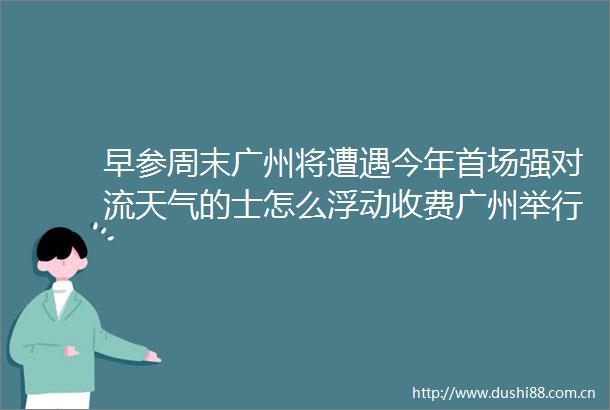早参周末广州将遭遇今年首场强对流天气的士怎么浮动收费广州举行听证会广佛南环佛莞城际开始试运行