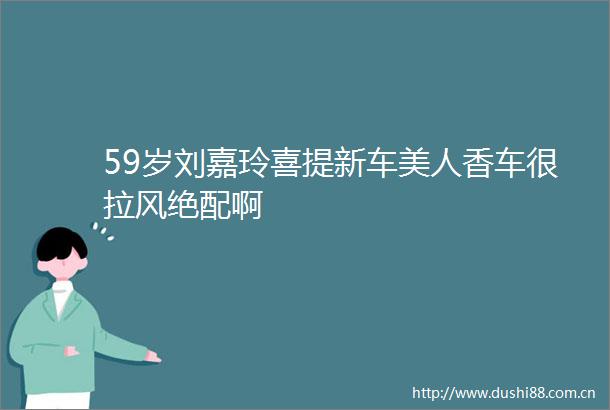 59岁刘嘉玲喜提新车美人香车很拉风绝配啊