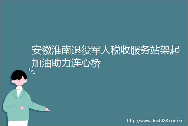 安徽淮南退役军人税收服务站架起加油助力连心桥