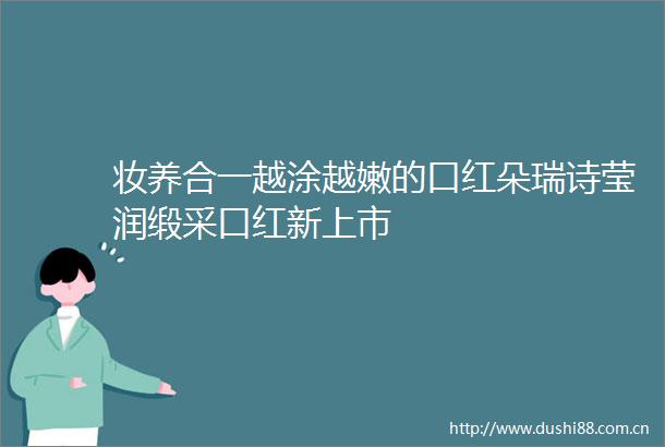 妆养合一越涂越嫩的口红朵瑞诗莹润缎采口红新上市
