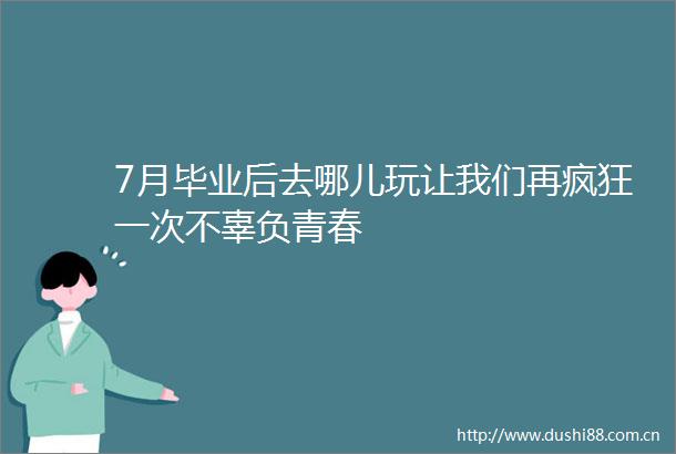 7月毕业后去哪儿玩让我们再疯狂一次不辜负青春