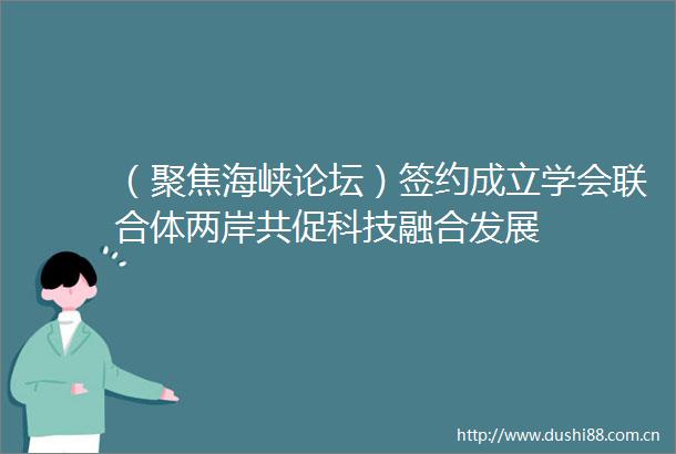 （聚焦海峡论坛）签约成立学会联合体两岸共促科技融合发展