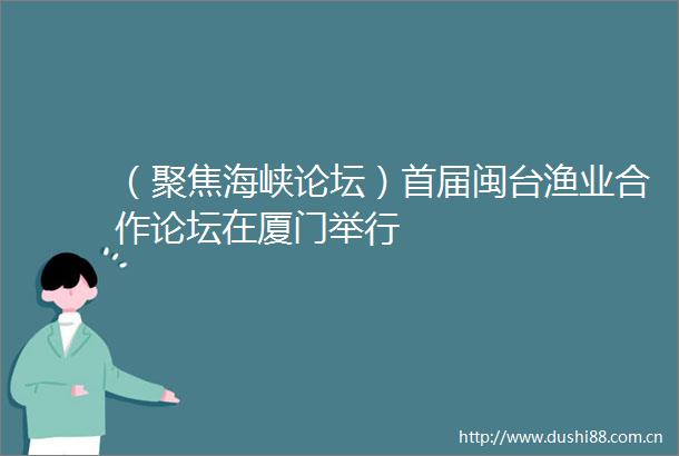 （聚焦海峡论坛）首届闽台渔业合作论坛在厦门举行