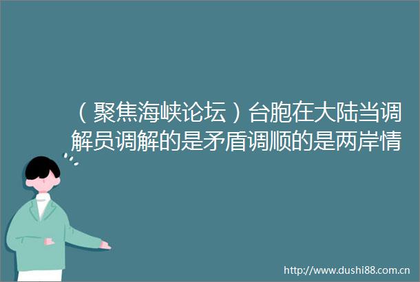 （聚焦海峡论坛）台胞在大陆当调解员调解的是矛盾调顺的是两岸情