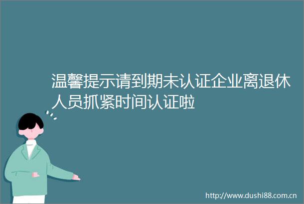 温馨提示请到期未认证企业离退休人员抓紧时间认证啦