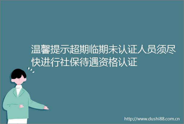 温馨提示超期临期未认证人员须尽快进行社保待遇资格认证