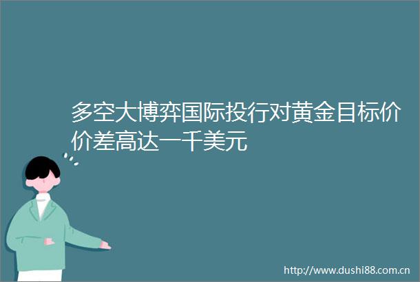 多空大博弈国际投行对黄金目标价价差高达一千美元