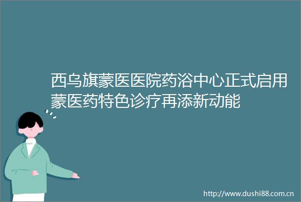 西乌旗蒙医医院药浴中心正式启用蒙医药特色诊疗再添新动能