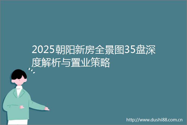 2025朝阳新房全景图35盘深度解析与置业策略