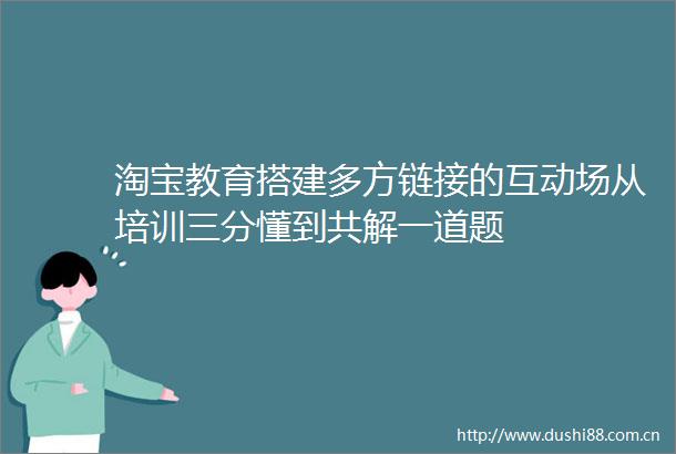 淘宝教育搭建多方链接的互动场从培训三分懂到共解一道题
