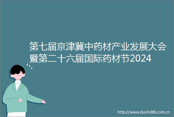 第七届京津冀中药材产业发展大会暨第二十六届国际药材节2024安国药材医药保健品交流会在河北省安国市成功举办