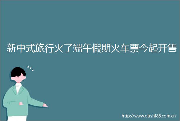 新中式旅行火了端午假期火车票今起开售
