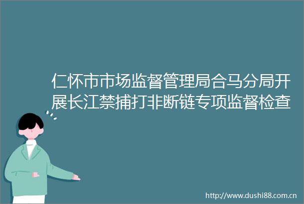 仁怀市市场监督管理局合马分局开展长江禁捕打非断链专项监督检查