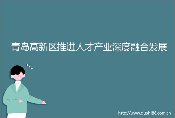 青岛高新区推进人才产业深度融合发展