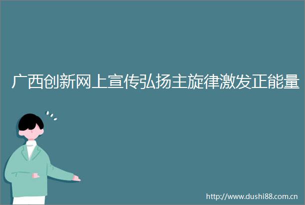 广西创新网上宣传弘扬主旋律激发正能量
