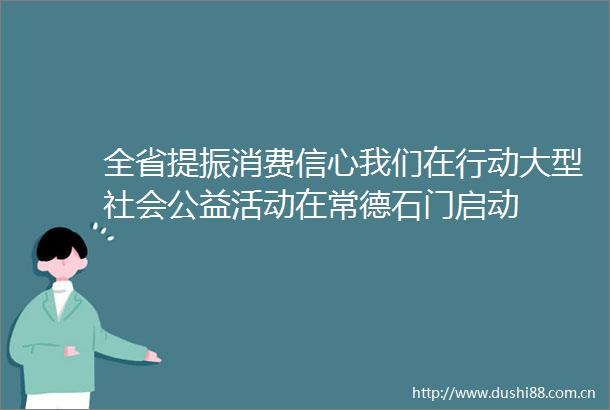 全省提振消费信心我们在行动大型社会公益活动在常德石门启动