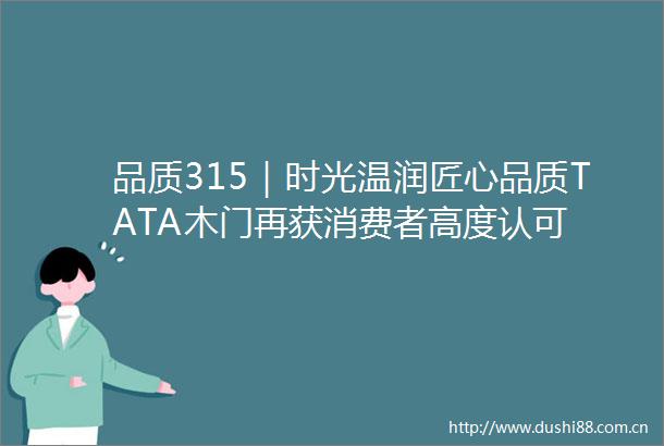 品质315｜时光温润匠心品质TATA木门再获消费者高度认可