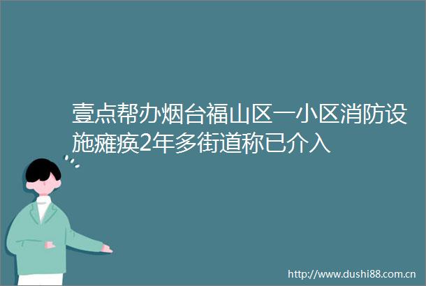 壹点帮办烟台福山区一小区消防设施瘫痪2年多街道称已介入