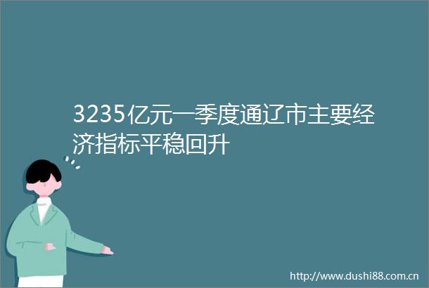 3235亿元一季度通辽市主要经济指标平稳回升