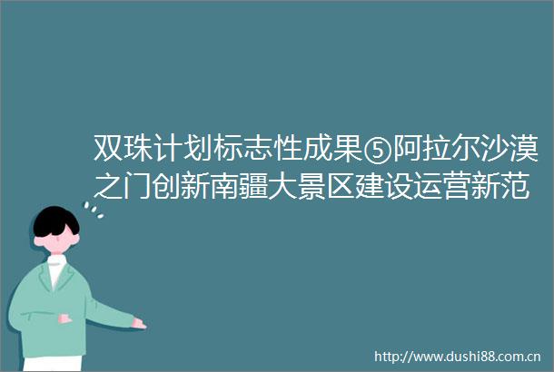 双珠计划标志性成果⑤阿拉尔沙漠之门创新南疆大景区建设运营新范式