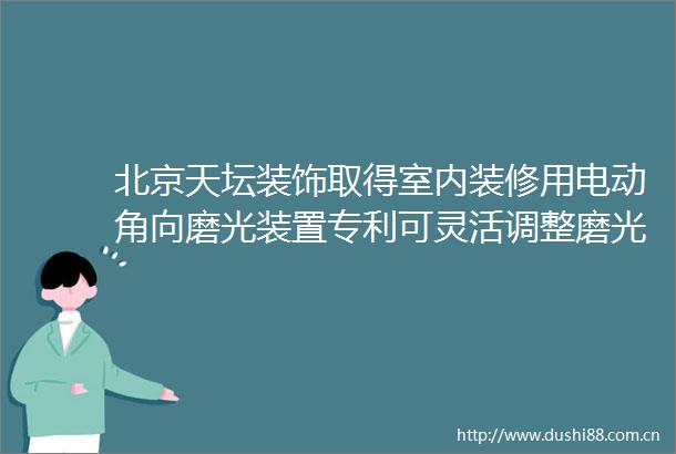 北京天坛装饰取得室内装修用电动角向磨光装置专利可灵活调整磨光机构倾斜角度