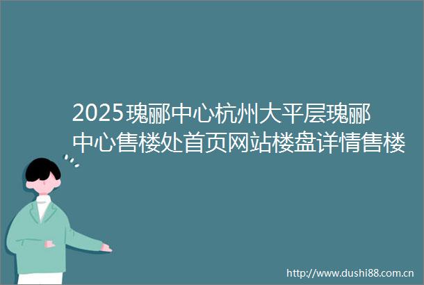 2025瑰郦中心杭州大平层瑰郦中心售楼处首页网站楼盘详情售楼处欢迎您楼盘测评户型配套