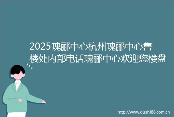 2025瑰郦中心杭州瑰郦中心售楼处内部电话瑰郦中心欢迎您楼盘详情户型价格地址