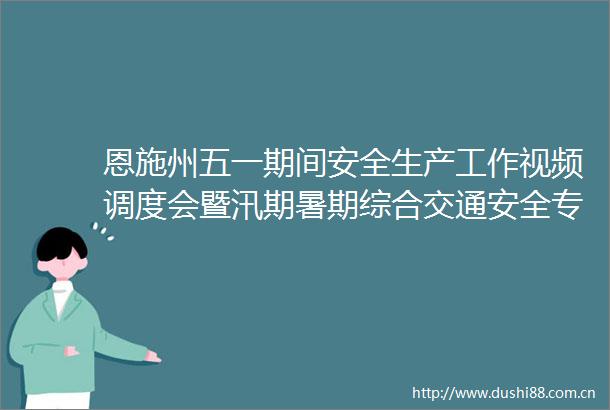 恩施州五一期间安全生产工作视频调度会暨汛期暑期综合交通安全专题会召开