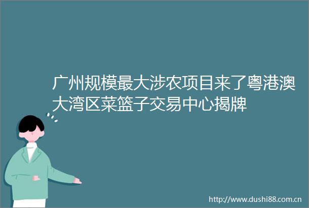 广州规模最大涉农项目来了粤港澳大湾区菜篮子交易中心揭牌