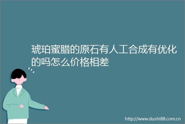 琥珀蜜腊的原石有人工合成有优化的吗怎么价格相差