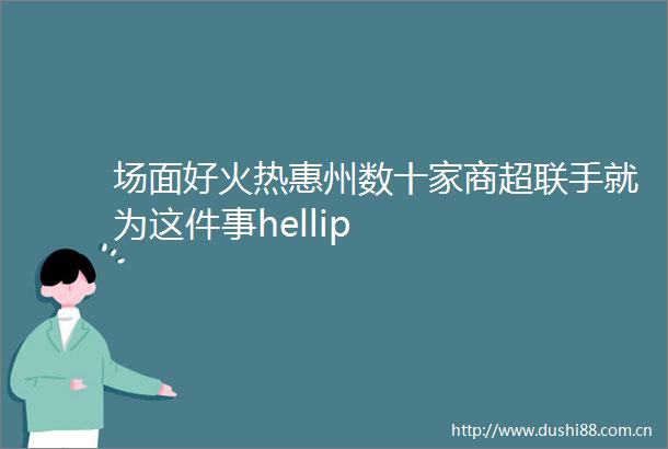 场面好火热惠州数十家商超联手就为这件事hellip