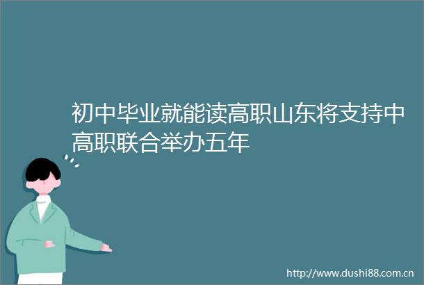 初中毕业就能读高职山东将支持中高职联合举办五年