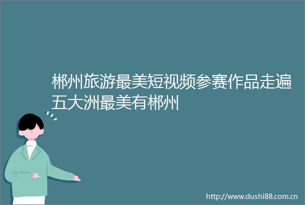 郴州旅游最美短视频参赛作品走遍五大洲最美有郴州