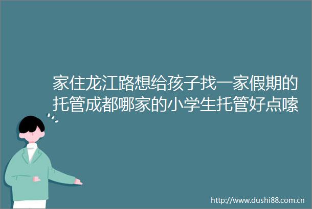 家住龙江路想给孩子找一家假期的托管成都哪家的小学生托管好点嗦