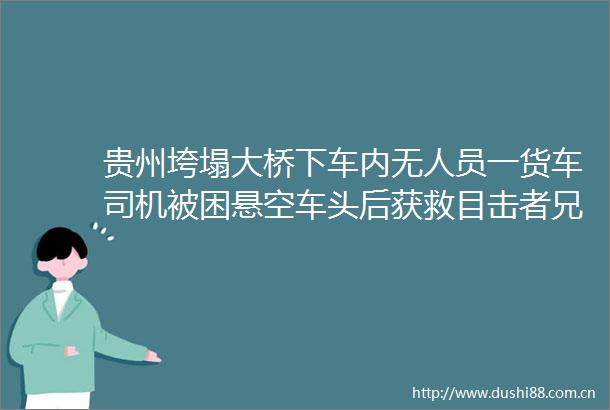 贵州垮塌大桥下车内无人员一货车司机被困悬空车头后获救目击者兄弟命大啊