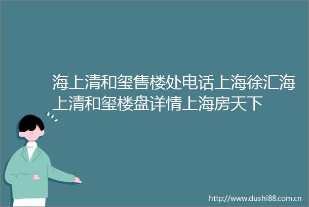 海上清和玺售楼处电话上海徐汇海上清和玺楼盘详情上海房天下