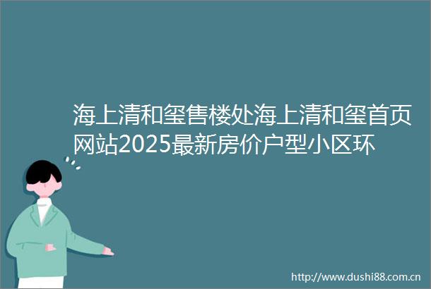 海上清和玺售楼处海上清和玺首页网站2025最新房价户型小区环境配套