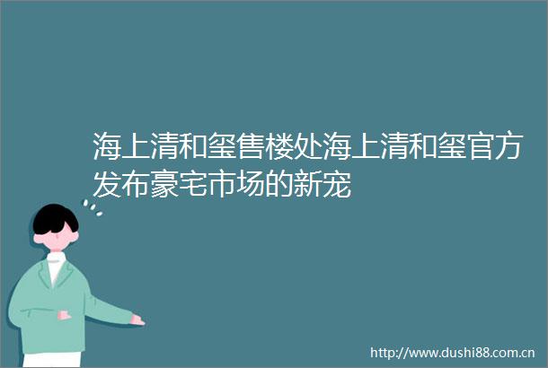 海上清和玺售楼处海上清和玺官方发布豪宅市场的新宠