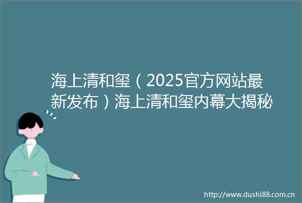 海上清和玺（2025官方网站最新发布）海上清和玺大揭秘