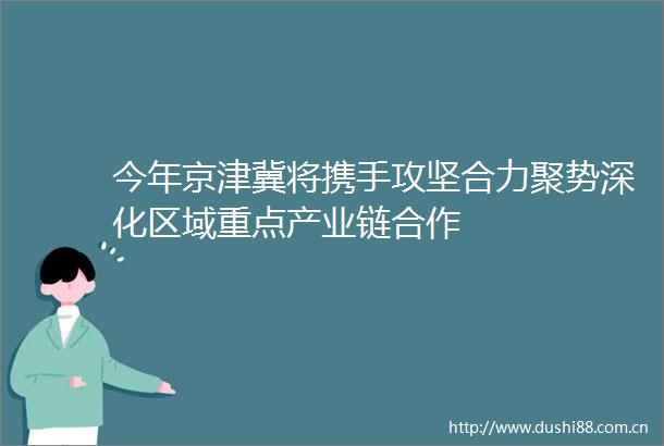 今年京津冀将携手攻坚合力聚势深化区域重点产业链合作