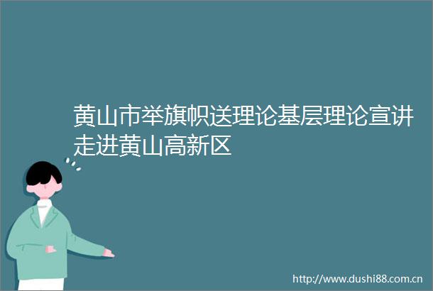 黄山市举旗帜送理论基层理论宣讲走进黄山高新区