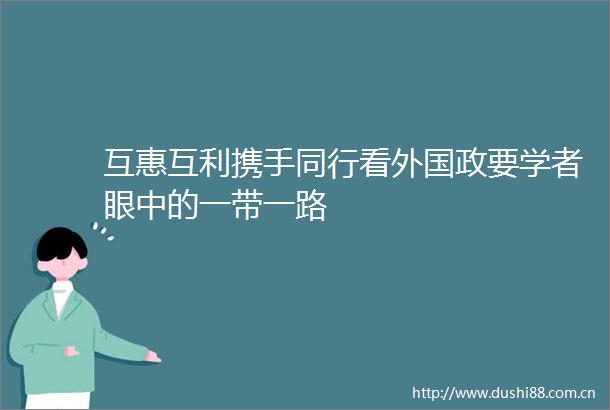 互惠互利携手同行看外国政要学者眼中的一带一路