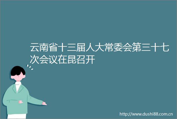 云南省十三届人大常委会第三十七次会议在昆召开