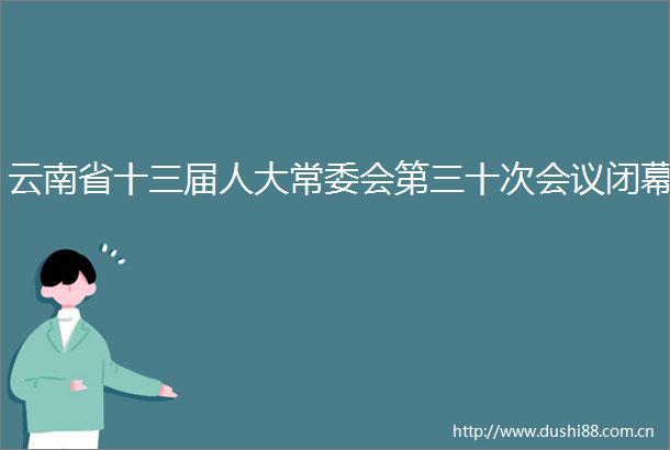 云南省十三届人大常委会第三十次会议闭幕