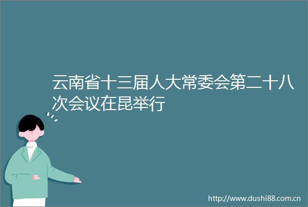 云南省十三届人大常委会第二十八次会议在昆举行