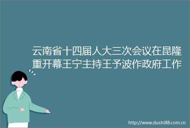 云南省十四届人大三次会议在昆隆重开幕王宁主持王予波作工作报告刘晓凯李江等在台就座