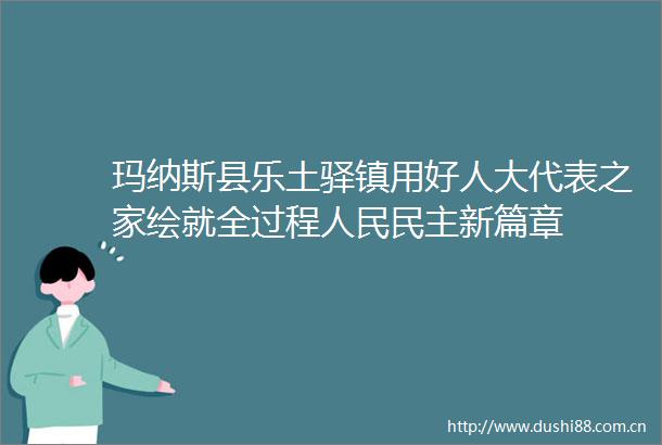 玛纳斯县乐土驿镇用好人大代表之家绘就全过程民主新篇章