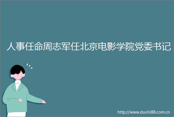 人事任命周志军任北京电影学院党委书记