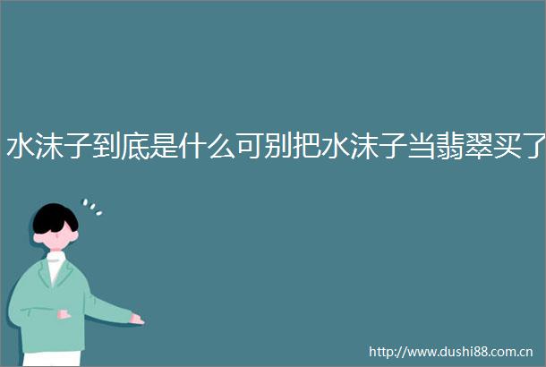 水沫子到底是什么可别把水沫子当翡翠买了
