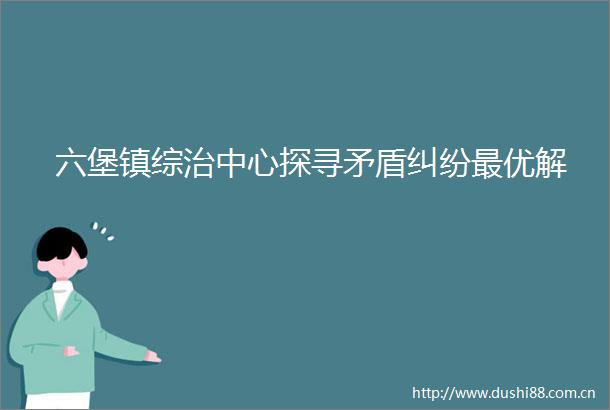 六堡镇综治中心探寻矛盾最优解